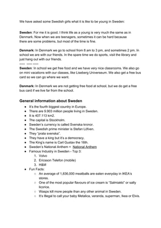 We have asked some Swedish girls what it is like to be young in Sweden:
Sweden​: For me it is good. I think life as a young is very much the same as in
Denmark. Now when we are teenagers, sometimes it can be hard because
there are some problems, but most of the time is fine.
Denmark: ​In Denmark we go to school from 8 am to 3 pm, and sometimes 2 pm. In
school we are with our friends. In the spare time we do sports, visit the library and
just hang out with our friends.
----- ----- -----
Sweden​: In school we get free food and we have very nice classrooms. We also go
on mini vacations with our classes, like Liseberg Universeum. We also get a free bus
card so we can go where we want.
Danmark: ​In Denmark we are not getting free food at school, but we do get a free
bus card if we live far from the school.
General information about Sweden
● It’s the fourth biggest country in Europe.
● There are 9.903 million people living in Sweden.
● It is 407.113 km2.
● The capital is Stockholm.
● Sweden’s currency is called Svenska kronor.
● The Swedish prime minister is Stefan Löfven.
● They “prata svenska”.
● They have a king but it’s a democracy.
● The King’s name is Carl Gustav the 16th.
● Sweden’s National Anthem = ​National Anthem
● Famous Industry in Sweden - Top 3:
1. Volvo
2. Ericsson Telefon (mobile)
3. H&M
● Fun Facts:
○ An average of 1,836,000 meatballs are eaten everyday in IKEA’s
stores.
○ One of the most popular flavours of ice cream is “Salmiakki” or salty
licorice.
○ Wasps kill more people than any other animal in Sweden.
○ It’s Illegal to call your baby Metalica, veranda, superman, Ikea or Elvis.
 