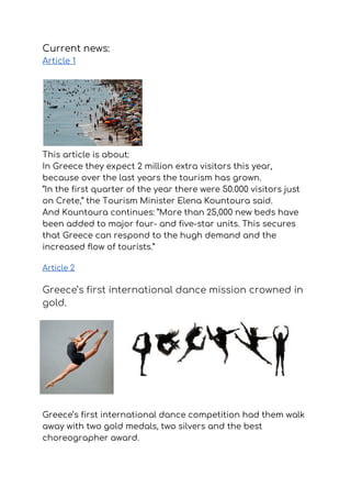 Current news: 
Article 1 
  
 
This article is about: 
In Greece they expect 2 million extra visitors this year, 
because over the last years the ​tourism has grown.  
“In the first quarter of the year there were 50.000 visitors just 
on Crete,” the Tourism Minister Elena Kountoura said. 
And Kountoura continues: ”More than 25,000 new beds have 
been added to major four- and five-star units. This secures 
that Greece can respond to the hugh demand and the 
increased flow of tourists.”
Article 2 
Greece’s first international dance mission crowned in 
gold. 
Greece’s first international dance competition had them walk 
away with two gold medals, two silvers and the best 
choreographer award. 
 