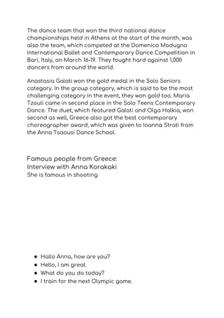 The dance team that won the third national dance 
championships held in Athens at the start of the month, was 
also the team, which competed at the Domenico Modugno 
International Ballet and Contemporary Dance Competition in 
Bari, Italy, on March 16-19. They fought hard against 1,000 
dancers from around the world.  
Anastasia Galati won the gold medal in the Solo Seniors 
category. In the group category, which is said to be the most 
challenging category in the event, they won gold too.​ ​Maria 
Tzouli came in second place in the Solo Teens Contemporary 
Dance. The duet, which featured Galati and Olga Halkia, won 
second as well, Greece also got the best contemporary 
choreographer award, which was given to Ioanna Strati from 
the Anna Tsaousi Dance School. 
Famous people from Greece: 
Interview with Anna Korakaki 
She is famous in shooting 
 
● Hallo Anna, how are you? 
● Hello, I am great. 
● What do you do today? 
● I train for the next Olympic game. 
 