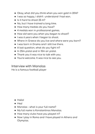 ● Okay, what did you think when you won gold in 2016? 
● I was so happy, I didn’t understand I had won. 
● Is it hard to shoot 25 m? 
● No, but I have trained a long time. 
● How many medals do you have? 
● 4 medals won in professionel games. 
● How old were you when you began to shoot? 
● I was 6 years when I began to shoot. 
● Where in Greece do you live and where were you born? 
● I was born in Drama and I still live there. 
● A last question, what do you fight in? 
● In 25m pistol and in 10m air pistol. 
● Thank you it was nice to talk with you. 
● You're welcome. It was nice to see you. 
Interview with Manolas  
He is a famous football player 
 
● Hallo! 
● Hey! 
● Manolas - what is your full name? 
● My full name is Konstantinos Manolas. 
● How many clubs have you played in? 
● Now I play in Roma and I have played in Athens and 
Olympias. 
 