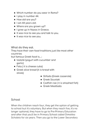 ● Which number do you wear in Roma? 
● I play in number 44. 
● How old are you? 
● I am 44 years old. 
● Where are you grown up? 
● I grew up in Naxos in Greece.  
● It was nice to see you and talk to you. 
● It was nice to see you.   
What do they eat. 
They have their own food traditions just like most other 
countries 
but famous Greek food is….: 
● tzatziki (yogurt with cucumber and 
garlic) 
● Feta ( it is cheese cubs) 
● Greek olive bread (it is bread with 
olives) 
● Stifado (Greek casserole) 
● Greek Souvlaki 
● Codfish roe ( it is smashed fish) 
● Greek Meatballs  
  
School 
When the children reach four, they get the option of getting 
to school but it's voluntary. But when they reach five, it's no 
longer optional, they have to go to Pre-Primary Εducation 
and after that you'll be in Primary School called Dimotiko 
Scholeio for six years. Then you go to the Lower Secondary 
 