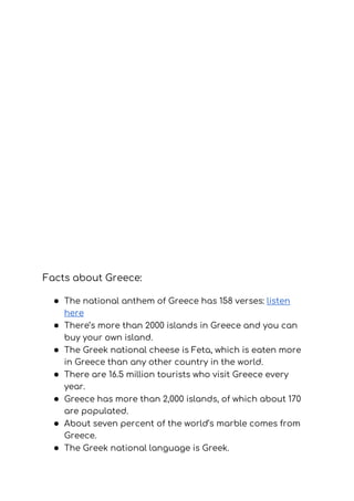Facts about Greece: 
● The national anthem of Greece has 158 verses: ​listen 
here 
● There’s more than 2000 islands in Greece and you can 
buy your own island. 
● The Greek national cheese is Feta, which is eaten more 
in Greece than any other country in the world. 
● There are 16.5 million tourists who visit Greece every 
year. 
● Greece has more than 2,000 islands, of which about 170 
are populated. 
● About seven percent of the world’s marble comes from 
Greece. 
● The Greek national language is Greek. 
 