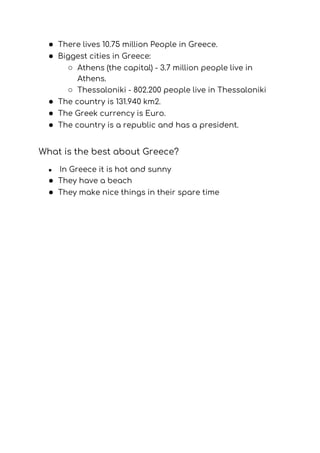 ● There lives 10.75 million People in Greece. 
● Biggest cities in Greece: 
○ Athens (the capital) - 3.7 million people live in 
Athens.   
○ Thessaloniki - 802.200 people live in Thessaloniki 
● The country is 131.940 km2. 
● The Greek currency is Euro. 
● The country is a republic and has a president. 
 
What is the best about Greece? 
● ​In Greece it is hot and sunny 
● They have a beach 
● They make nice things in their spare time 
 
 
 
 