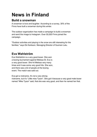 News in Finland
Build a snowman
A snowman is love and laughter. According to a survey, 30% of the
Finns have built a snowman during this winter.
The outdoor organization has made a campaign to build a snowman
and send the image to Instagram. Over 50,000 Finns joined the
campaign.
"Outdoor activities and playing in the snow are still interesting for the
families," says Eki Karlsson, Managing Director of Suomen Latu.
Eva Wahlström
Eva Wahlström is a very good boxer. She won
a boxing tournament against Melissa St. Eva is
a very good boxer. She hit Melissa very many
times and it was some very good hits. She won,
and there was a lot of people at the boxing
event. The match was sold out.
Eva got a nickname, it's not a very strong
nickname, but it’s “Little miss Tyson”. She got it because a very good male boxer
named “Mike Tyson” said, that she was very good, and then he named her that.
 