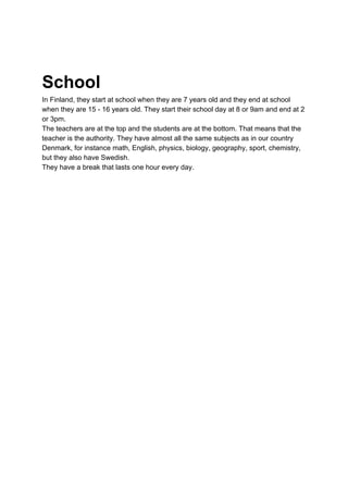 School
In Finland, they start at school when they are 7 years old and they end at school
when they are 15 - 16 years old. They start their school day at 8 or 9am and end at 2
or 3pm.
The teachers are at the top and the students are at the bottom. That means that the
teacher is the authority. They have almost all the same subjects as in our country
Denmark, for instance math, English, physics, biology, geography, sport, chemistry,
but they also have Swedish.
They have a break that lasts one hour every day.
 