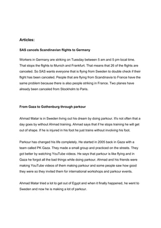 Articles:
SAS cancels Scandinavian flights to Germany
Workers in Germany are striking on Tuesday between 5 am and 5 pm local time.
That stops the flights to Munich and Frankfurt. That means that 26 of the flights are
canceled. So SAS wants everyone that is flying from Sweden to double check if their
flight has been canceled. People that are flying from Scandinavia to France have the
same problem because there is also people striking in France. Two planes have
already been canceled from Stockholm to Paris.
From Gaza to Gothenburg through parkour
Ahmad Matar is in Sweden living out his dream by doing parkour. It's not often that a
day goes by without Ahmad training. Ahmad says that if he stops training he will get
out of shape. If he is injured in his foot he just trains without involving his foot.
Parkour has changed his life completely. He started in 2005 back in Gaza with a
team called PK Gaza. They made a small group and practiced on the streets. They
got better by watching YouTube videos. He says that parkour is like flying and in
Gaza he forgot all the bad things while doing parkour. Ahmad and his friends were
making YouTube videos of them making parkour and some people saw how good
they were so they invited them for international workshops and parkour events.
Ahmad Matar tried a lot to get out of Egypt and when it finally happened, he went to
Sweden and now he is making a lot of parkour.
 