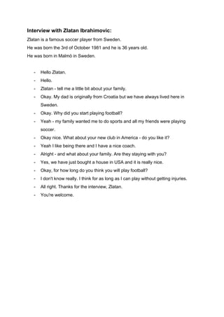 Interview with Zlatan Ibrahimovic:
Zlatan is a famous soccer player from Sweden.
He was born the 3rd of October 1981 and he is 36 years old.
He was born in Malmö in Sweden.
- Hello Zlatan.
- Hello.
- Zlatan - tell me a little bit about your family.
- Okay. My dad is originally from Croatia but we have always lived here in
Sweden.
- Okay. Why did you start playing football?
- Yeah - my family wanted me to do sports and all my friends were playing
soccer.
- Okay nice. What about your new club in America - do you like it?
- Yeah I like being there and I have a nice coach.
- Alright - and what about your family. Are they staying with you?
- Yes, we have just bought a house in USA and it is really nice.
- Okay, for how long do you think you will play football?
- I don't know really. I think for as long as I can play without getting injuries.
- All right. Thanks for the interview, Zlatan.
- You're welcome.
 