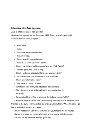 Interview with Zara Larsson:
Zara is a famous singer from Sweden.
She was born on the 16th of December 1997. Today she is 20 years old.
She was born in Solna, Sweden.
- Hello Zara.
- Hello.
- Can I ask you some questions?
- Yes, of course.
- Okay, how did you get famous?
- I won a TV show called TV4 Talent.
- Okay. How did you feel the second you won TV4 Talent?
- I felt so good, and I love to sing.
- Great - and what about your family, do you have kids?
- No, I don't have kids, but I have a nice little sister.
- Okay - and what is her name?
- Her name is Hanna Larsson.
- What does your family feel about you being famous?
- They think it is great and they love to see me standing on
-------​the stage.
- I understand them. How is a normal day in Zara Larsson’s life?
- A normal day can be like this: I start my day by eating a nice breakfast, after
that I go to the gym. Then I practice my singing​-​with my team. When I’m done I go
home and watch some tv and relax.
- Okay, that sounds very nice, and what are your dreams for the​-​future?
- I want to live in a big house with 3 kids and of course still play​-​music.
- Thanks for the interview. Have a great day.
 