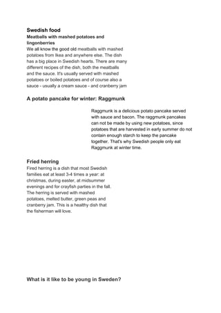 Swedish food
Meatballs with mashed potatoes and
lingonberries
We all know the good old ​meatballs with mashed
potatoes from Ikea and anywhere else. The dish
has a big place in Swedish​ hearts. There are many
different recipes of the dish, both the meatballs
and the sauce. It's​ usually served with mashed
potatoes or boiled potatoes and of course also a
sauce - usually a cream sauce - and cranberry jam
A potato pancake for winter: Raggmunk
Raggmunk is a delicious potato pancake served
with sauce and bacon. The raggmunk pancakes
can not be made by using new potatoes, since
potatoes that are harvested in early summer do not
contain enough starch to keep the pancake
together. That's why Swedish people only eat
Raggmunk at winter time.
Fried herring
Fired herring is a dish that most Swedish
families eat at least 3-4 times a year: at
christmas, during easter, at midsummer
evenings and for crayfish parties in the fall.
The herring is served with mashed
potatoes, melted butter, green peas and
cranberry jam. This is a healthy dish that
the fisherman will love.
What is it like to be young in Sweden?
 