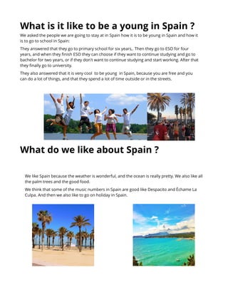 What is it like t o be a young in Spain ?
What do we like about Spain ?
We asked the people we are going to stay at in Spain how it is to be young in Spain and how it
is to go to school in Spain:
They answered that they go to primary school for six years,. Then they go to ESO for four
years, and when they finish ESO they can choose if they want to continue studying and go to
bachelor for two years, or if they don't want to continue studying and start working. After that
they finally go to university.
They also answered that it is very cool to be young in Spain, because you are free and you
can do a lot of things, and that they spend a lot of time outside or in the streets.
We like Spain because the weather is wonderful, and the ocean is really pretty. We also like all
the palm trees and the good food.
We think that some of the music numbers in Spain are good like Despacito and Èchame La
Culpa. And then we also like to go on holiday in Spain.
 