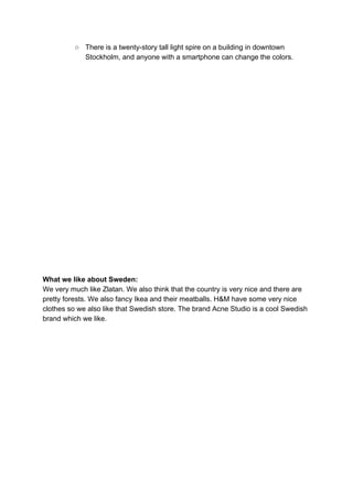 ○ There is a twenty-story tall light spire on a building in downtown
Stockholm, and anyone with a smartphone can change the colors.
What we like about Sweden:
We very much like Zlatan. We also think that the country is very nice and there are
pretty forests. We also fancy Ikea and their meatballs. H&M have some very nice
clothes so we also like that Swedish store. The brand Acne Studio is a cool Swedish
brand which we like.
 
  
   
 