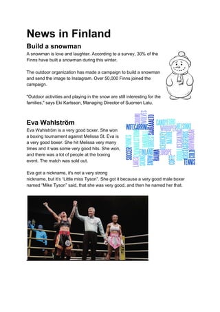 News in Finland
Build a snowman
A snowman is love and laughter. According to a survey, 30% of the
Finns have built a snowman during this winter.
The outdoor organization has made a campaign to build a snowman
and send the image to Instagram. Over 50,000 Finns joined the
campaign.
"Outdoor activities and playing in the snow are still interesting for the
families," says Eki Karlsson, Managing Director of Suomen Latu.
Eva Wahlström
Eva Wahlström is a very good boxer. She won
a boxing tournament against Melissa St. Eva is
a very good boxer. She hit Melissa very many
times and it was some very good hits. She won,
and there was a lot of people at the boxing
event. The match was sold out.
Eva got a nickname, it's not a very strong
nickname, but it’s “Little miss Tyson”. She got it because a very good male boxer
named “Mike Tyson” said, that she was very good, and then he named her that.
 