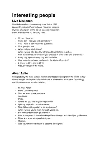 Interesting people
Livo Niskanen
Livo Niskanen is a cross-country skier. I​n the 2018
Winter Olympics in Pyeongchang, Niskanen became
Olympic Champion on the 50 km classical mass start
event. He was born 12 January 1992.
- Hi Livo Niskanen
- Hello, can I help you with something?
- Yes, I want to ask you some questions.
- Nice, you just ask.
- When did you start skiing?
- When I was a little boy. My father and I went skiing together.
- How many times per week do you practice in order to be one of the best?
- Every day, I go out every day with my father.
- How many times have you been to the Winter Olympics?
- 2 times. In 2014 and in 2018.
- Nice, good luck in the future.
Alvar Aalto
He is probably the most famous Finnish architect and designer in the world. In 1921
Alvar Aalto got the Diploma of Architecture at the Helsinki Institute of Technology
and his career as an architect started.
- Hi Alvar Aalto!
- Hello. Can I help you?
- Yes, we want to ask you some
questions.
- Okay.
- Where did you find all your inspiration?
- I get my inspiration from the nature.
- Nice. When did you start to be an designer?
- When I was a young man, I was 25 years old.
- But when did you then get famous?
- After some years. I started making different things, and then I just got famous.
- Okay, you are a very good designer.
- Thank´s.
- Was your childhood dream to become a designer?
 