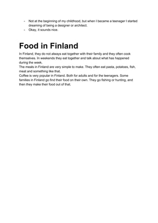 - Not at the beginning of my childhood, but when I became a teenager I started
dreaming of being a designer or architect.
- Okay, it sounds nice.
Food in Finland
In Finland, they do not always eat together with their family and they often cook
themselves. In weekends they eat together and talk about what has happened
during the week.
The meals in Finland are very simple to make. They often eat pasta, potatoes, fish,
meat and something like that.
Coffee is very popular in Finland. Both for adults and for the teenagers. Some
families in Finland go find their food on their own. They go fishing or hunting, and
then they make their food out of that.
 