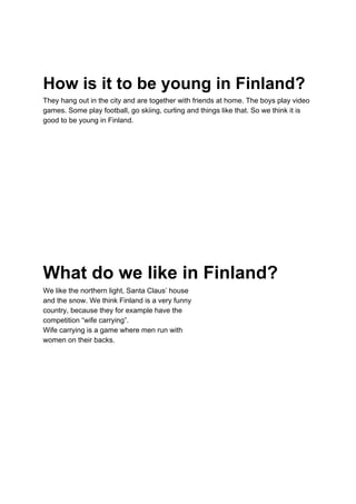 How is it to be young in Finland?
They hang out in the city and are together with friends at home. The boys play video
games. Some play football, go skiing, curling and things like that. So we think it is
good to be young in Finland.
What do we like in Finland?
We like the northern light, Santa Claus’ house
and the snow. We think Finland is a very funny
country, because they for example have the
competition “wife carrying”.
Wife carrying is a game where men run with
women on their backs.
 