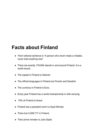 Facts about Finland
● Their national sentence is “A person who never made a mistake,
never tried anything new”
● There are exactly 179.584 islands in and around Finland. It is a
world record.
● The capital in Finland is Helsinki.
● The official languages in Finland are Finnish and Swedish.
● The currency in Finland is Euro.
● Every year Finland has a world championship in wife carrying.
● 70% of Finland is forest.
● Finland has a president and it is Sauli Niinisto
● There live 5.509.717 in Finland.
● Their prime minister is Juha Sipila
 