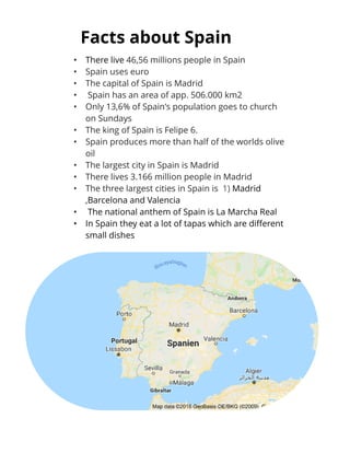 Fact s about Spain
- There live 46,56 millions people in Spain
- Spain uses euro
- The capital of Spain is Madrid
- Spain has an area of app. 506.000 km2
- Only 13,6% of Spain's population goes to church
on Sundays
- The king of Spain is Felipe 6.
- Spain produces more than half of the worlds olive
oil
- The largest city in Spain is Madrid
- There lives 3.166 million people in Madrid
- The three largest cities in Spain is 1) Madrid
,Barcelona and Valencia
- The national anthem of Spain is La Marcha Real
- In Spain they eat a lot of tapas which are different
small dishes
 