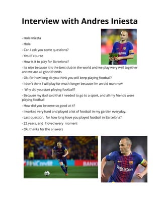 Int erview wit h Andres Iniest a
- Hola Iniesta
- Hola
- Can I ask you some questions?
- Yes of course
- How is it to play for Barcelona?
- Its nice because it is the best club in the world and we play wery well together
and we are all good friends
- Ok, for how long do you think you will keep playing football?
- I don't think I will play for much longer because I'm an old man now
- Why did you start playing football?
- Because my dad said that I needed to go to a sport, and all my friends were
playing football
- How did you become so good at it?
- I worked very hard and played a lot of football in my garden everyday.
- Last question, for how long have you played football in Barcelona?
- 22 years, and I loved every moment
- Ok, thanks for the answers
 