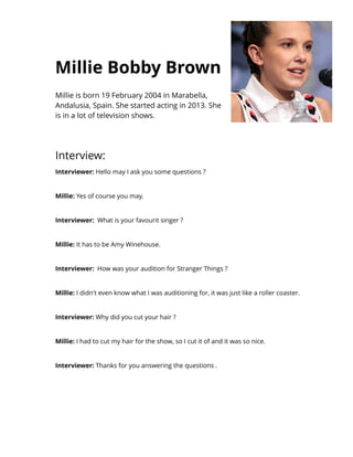 Millie Bobby Brown
Millie is born 19 February 2004 in Marabella,
Andalusia, Spain. She started acting in 2013. She
is in a lot of television shows.
Interview:
Int erviewer: Hello may I ask you some questions ?
Millie: Yes of course you may.
Int erviewer: What is your favourit singer ?
Millie: It has to be Amy Winehouse.
Int erviewer: How was your audition for Stranger Things ?
Millie: I didn't even know what I was auditioning for, it was just like a roller coaster.
Int erviewer: Why did you cut your hair ?
Millie: I had to cut my hair for the show, so I cut it of and it was so nice.
Int erviewer: Thanks for you answering the questions .
 