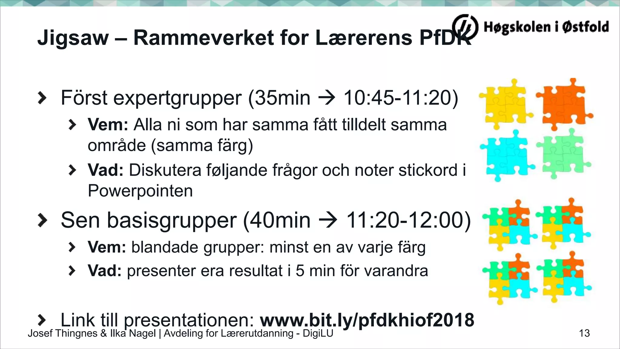 Jigsaw – Rammeverket for Lærerens PfDK
Först expertgrupper (35min  10:45-11:20)
Vem: Alla ni som har samma fått tilldelt samma
område (samma färg)
Vad: Diskutera føljande frågor och noter stickord i
Powerpointen
Sen basisgrupper (40min  11:20-12:00)
Vem: blandade grupper: minst en av varje färg
Vad: presenter era resultat i 5 min för varandra
Link till presentationen: www.bit.ly/pfdkhiof2018
13Josef Thingnes & Ilka Nagel | Avdeling for Lærerutdanning - DigiLU
 