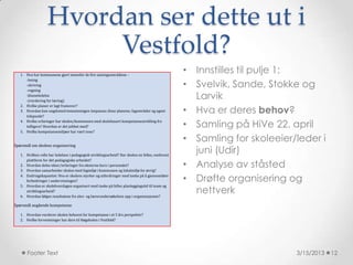 Hvordan ser dette ut i
                        Vestfold?
   1. Hva har kommunene gjort innenfor de fire satsingsområdene –
                                                                                                 • Innstilles til pulje 1:
                                                                                                 • Svelvik, Sande, Stokke og
      -lesing
      -skriving
      -regning
      -klasseledelse
      -(vurdering for læring)
                                                                                                   Larvik
                                                                                                 • Hva er deres behov?
   2. Hvilke planer er lagt framover?
   3. Hvordan kan ungdomstrinnsatsningen innpasses disse planene; fagområder og egnet
      tidspunkt?
   4. Hvilke erfaringer har skolen/kommunen med skolebasert kompetanseutvikling fra
      tidligere? Hvordan er det jobbet med?                                                      • Samling på HiVe 22. april
   5. Hvilke kompetansemiljøer har vært inne?

                                                                                                 • Samling for skoleeier/leder i
Spørsmål om skolens organisering

   1. Hvilken rolle har ledelsen i pedagogisk utviklingsarbeid? Har skolen en felles, omforent
                                                                                                   juni (Udir)
                                                                                                 • Analyse av ståsted
      plattform for det pedagogiske arbeidet?
   2. Hvordan deles ideer/erfaringer fra eksterne kurs i personalet?
   3. Hvordan samarbeider skolen med fagmiljø i kommunen og lokalmiljø for øvrig?
   4. Endringskapasitet: Hva er skolens styrker og utfordringer med tanke på å gjennomføre
      forbedringer i undervisningen?                                                             • Drøfte organisering og
                                                                                                   nettverk
   5. Hvordan er skolehverdagen organisert med tanke på felles planleggingstid til team og
      utviklingsarbeid?
   6. Hvordan følges resultatene fra elev- og lærerundersøkelsen opp i organisasjonen?

Spørsmål angående kompetanse

   1. Hvordan vurderer skolen behovet for kompetanse i et 5 års perspektiv?
   2. Hvilke forventninger har dere til Høgskolen i Vestfold?




       Footer Text                                                                                                       3/15/2013   12
 