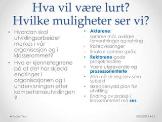 Hva vil være lurt?
 Hvilke muligheter ser vi?
• Hvordan skal            • Aktørene:
  utviklingsarbeidet      - samme mål, avklare
                            forventninger og retning
  merkes i vår            - Rolleavklaringer
  organisasjon og i       - Snakke samme språk
  klasserommet?           • Rektorene gode
• Hva er kjennetegnene      prosjektledere
  på at det har skjedd    • Være utprøvende og
                            prosessorienterte
  endringer i             • Alle må se seg selv som
  organisasjonen og i       subjekt
  undervisningen etter    • skreddersydd plan for
  kompetanseutviklingen     utvikling
  ?                       • Endring av praksis i
                            klasserommet må ses


 Footer Text                                    3/15/2013   13
 