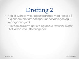 Drøfting 2
• Hva er «våre» styrker og utfordringer med tanke på
  å gjennomføre forbedringer i undervisningen og i
  vår organisasjon?
• Hvordan ønsker vi at HiVe og andre ressurser bidrar
  til at vi kan løse utfordringene?




 Footer Text                                    3/15/2013   20
 
