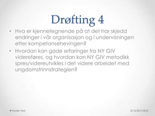 Drøfting 4
• Hva er kjennetegnende på at det har skjedd
  endringer i vår organisasjon og i undervisningen
  etter kompetansehevingen?
• Hvordan kan gode erfaringer fra NY GIV
  videreføres, og hvordan kan NY GIV metodikk
  spres/videreutvikles i det videre arbeidet med
  ungdomstrinnstrategien?




 Footer Text                                    3/15/2013   22
 