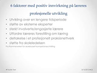6 faktorer med positiv innvirkning på læreres

                        profesjonelle utvikling
•     Utvikling over en lengere tidsperiode
•     støtte av eksterne eksperter
•     sterkt involverte/engasjerte lærere
•     Utfordre læreres forestilling om læring
•     deltakelse i et profesjonelt praksisnettverk
•     støtte fra skoleledelsen
Fra Rammeverket for skolebasert kompetanseutvikling




    Footer Text                                       3/15/2013   23
 