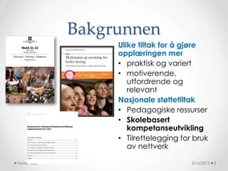 Bakgrunnen
                   Ulike tiltak for å gjøre
                   opplæringen mer
                   • praktisk og variert
                   • motiverende,
                      utfordrende og
                      relevant
                   Nasjonale støttetiltak
                   • Pedagogiske ressurser
                   • Skolebasert
                      kompetanseutvikling
                   • Tilrettelegging for bruk
                      av nettverk

Footer Text                             3/15/2013   3
 