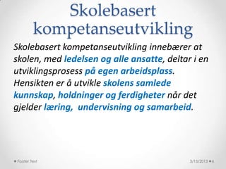 Skolebasert
        kompetanseutvikling
Skolebasert kompetanseutvikling innebærer at
skolen, med ledelsen og alle ansatte, deltar i en
utviklingsprosess på egen arbeidsplass.
Hensikten er å utvikle skolens samlede
kunnskap, holdninger og ferdigheter når det
gjelder læring, undervisning og samarbeid.




Footer Text                                 3/15/2013   6
 