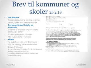 Brev til kommuner og
                 skoler 25.2.13
•    Om tiltakene
-    Klasseledelse, lesing, skriving, regning
-    pedagogiske ressurser og nettverk
•    Om forventninger til skoler og
     kommuner
-    skoleeier overordnet ansvar. Foreta
     analyse av behov
-    Skoleledelsen leder arbeidet
-    Alle nivåer deltar i nettverk
•    Videre
-    Ny pulje hver høst over 3 semestre
-    Juni 13: samling for skoleeier/leder
-    Staten finansierer
     kompetanseutviklingen for kommunene,
     ledere, ressurslærere og
     utviklingsveiledere, UH (Fordeles av
     Fylkesmannen)




    Footer Text                                 3/15/2013   9
 