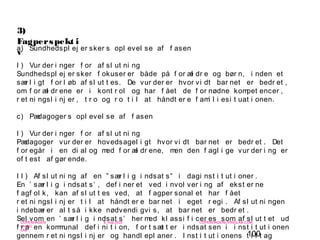 100
-
COPENHAGEN
LIVING
LAB
-
-
9. maj 2010
-
-
-
-
COPENHAGENLIVINGLAB.COM
-
-
-
3)
Fagperspekt i
va) Sundhedspl ej er sker s opl evel se af f asen
I ) Vur der i nger f or af sl ut ni ng
Sundhedspl ej er sker f okuser er både på f or æl dr e og bør n, i nden et
sær l i gt f or l øb af sl ut t es. De vur der er hvor vi dt bar net er bedr et ,
om f or æl dr ene er i kont r ol og har f ået de f or nødne kompet encer ,
r et ni ngsl i nj er , t r o og r o t i l at håndt er e f ami l i esi t uat i onen.
c) Pædagoger s opl evel se af f asen
I ) Vur der i nger f or af sl ut ni ng
Pædagoger vur der er hovedsagel i gt hvor vi dt bar net er bedr et . Det
f or egår i en di al og med f or æl dr ene, men den f agl i ge vur der i ng er
of t est af gør ende.
I I ) Af sl ut ni ng af en ” sær l i g i ndsat s” i dagi nst i t ut i oner .
En ’ sær l i g i ndsat s’ , def i ner et ved i nvol ver i ng af ekst er ne
f agf ol k, kan af sl ut t es ved, at f agper sonal et har f ået
r et ni ngsl i nj er t i l at håndt er e bar net i eget r egi . Af sl ut ni ngen
i ndebær er al t så i kke nødvendi gvi s, at bar net er bedr et .
Sel vom en ’ sær l i g i ndsat s’ her med kl assi f i cer es som af sl ut t et ud
f r a en kommunal def i ni t i on, f or t sæt t er i ndsat sen i i nst i t ut i onen
gennem r et ni ngsl i nj er og handl epl aner . I nst i t ut i onens t i l t ag
 