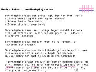 108
-
COPENHAGEN
LIVING
LAB
-
-
9. maj 2010
-
-
-
-
COPENHAGENLIVINGLAB.COM
-
-
-
Sundhedspl ej er sker ser svage t egn, men har svær t ved at
akt i ver e andr e f agf ol k omkr i ng en i ndsat s.
- Savner f æl l es f or st åel se
- Savner uf or mel t samar bej de
Sundhedspl ej er esker ser t i dl i ge t egn, men det kan vær e
svær t at over bevi se f or æl dr ene om gr und t i l i ndsat s -
at t r akt i ve i ndsat ser .
Sundhedspl ej er sker opl ever meget f å mul i gheder f or
i ndsat ser f or småbør n
Sundhedspl ej er sker ser bør n l øbende gennem der es l i v, men
akt i ver es sj æl dent i andr es ar bej de med bør nene
Opl ever behov f or øget hel hedsbl i k ved samar bej de.
( Sundhedspl ej er sker opl ever det som en nødvendi ghed at de
er et al ment i l bud, så der es ekst r a besøg og i ndsat ser i kke
opl eves som at gør e dem ” sær l i ge” , så er der r i si ko f or ,
at nogl e vi l væl ge det f r a. )
Umødt e behov - sundhedspl ej ersker
 