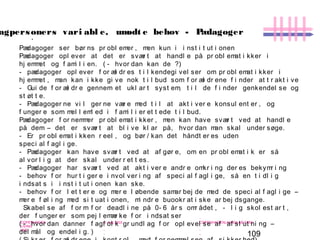 109
-
COPENHAGEN
LIVING
LAB
-
-
9. maj 2010
-
-
-
-
COPENHAGENLIVINGLAB.COM
-
-
-
Pædagoger ser bør ns pr obl emer , men kun i i nst i t ut i onen
Pædagoger opl ever at det er svær t at handl e på pr obl emat i kker i
hj emmet og f ami l i en. ( - hvor dan kan de ?)
- pædagoger opl ever f or æl dr es t i l kendegi vel ser om pr obl emat i kker i
hj emmet , man kan i kke gi ve nok t i l bud som f or æl dr ene f i nder at t r akt i ve
- Gui de f or æl dr e gennem et ukl ar t syst em, t i l de f i nder genkendel se og
st øt t e.
- Pædagoger ne vi l ger ne vær e med t i l at akt i ver e konsul ent er , og
f unger e som mel l eml ed i f ami l i er et t ede t i l bud.
Pædagoger f or nemmer pr obl emat i kker , men kan have svær t ved at handl e
på dem – det er svær t at bl i ve kl ar på, hvor dan man skal under søge.
- Er pr obl emat i kken r eel , og bør / kan det håndt er es uden
speci al f agl i ge.
- Pædagoger kan have svær t ved at af gør e, om en pr obl emat i k er så
al vor l i g at der skal under r et t es.
- Pædagoger har svær t ved at akt i ver e andr e omkr i ng der es bekymr i ng
- behov f or hur t i ger e i nvol ver i ng af speci al f agl i ge, så en t i dl i g
i ndsat s i i nst i t ut i onen kan ske.
- behov f or l et t er e og mer e l øbende samar bej de med de speci al f agl i ge –
mer e f øl i ng med si t uat i onen, mi ndr e buookr at i ske ar bej dsgange.
Skabel se af f or m f or deadl i ne på 0- 6 år s omr ådet , - l i g skol est ar t ,
der f unger er som pej l emær ke f or i ndsat ser
( - hvor dan danner f agf ol k gr undl ag f or opl evel se af af sl ut ni ng –
del mål og endel i g. )
.
agpersoners vari abl e, umødt e behov - Pædagoger
 