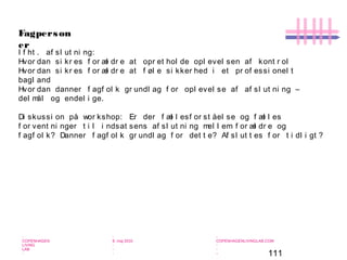 111
-
COPENHAGEN
LIVING
LAB
-
-
9. maj 2010
-
-
-
-
COPENHAGENLIVINGLAB.COM
-
-
-
Fagperson
er
I f ht . af sl ut ni ng:
Hvor dan si kr es f or æl dr e at opr et hol de opl evel sen af kont r ol
Hvor dan si kr es f or æl dr e at f øl e si kker hed i et pr of essi onel t
bagl and
Hvor dan danner f agf ol k gr undl ag f or opl evel se af af sl ut ni ng –
del mål og endel i ge.
Di skussi on på wor kshop: Er der f æl l esf or st åel se og f æl l es
f or vent ni nger t i l i ndsat sens af sl ut ni ng mel l em f or æl dr e og
f agf ol k? Danner f agf ol k gr undl ag f or det t e? Af sl ut t es f or t i dl i gt ?
 