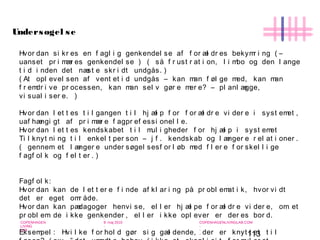 113
-
COPENHAGEN
LIVING
LAB
-
-
9. maj 2010
-
-
-
-
COPENHAGENLIVINGLAB.COM
-
-
-
Hvor dan si kr es en f agl i g genkendel se af f or æl dr es bekymr i ng ( –
uanset pr i mær es genkendel se ) ( så f r ust r at i on, l i mbo og den l ange
t i d i nden det næst e skr i dt undgås. )
( At opl evel sen af vent et i d undgås – kan man f øl ge med, kan man
f r emdr i ve pr ocessen, kan man sel v gør e mer e? – pl anl ægge,
vi sual i ser e. )
Hvor dan l et t es t i l gangen t i l hj æl p f or f or æl dr e vi der e i syst emet ,
uaf hængi gt af pr i mær e f agpr ef essi onel l e.
Hvor dan l et t es kendskabet t i l mul i gheder f or hj æl p i syst emet
Ti l knyt ni ng t i l enkel t per son – j f . kendskab og l ænger e r el at i oner .
( gennem et l ænger e under søgel sesf or l øb med f l er e f or skel l i ge
f agf ol k og f el t er . )
Fagf ol k:
Hvor dan kan de l et t er e f i nde af kl ar i ng på pr obl emat i k, hvor vi dt
det er eget omr åde.
Hvor dan kan pædagoger henvi se, el l er hj æl pe f or æl dr e vi der e, om et
pr obl em de i kke genkender , el l er i kke opl ever er der es bor d.
Eksempel : Hvi l ke f or hol d gør si g gæl dende, der er knyt t et t i l
Undersøgel se
 