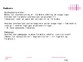 115
-
COPENHAGEN
LIVING
LAB
-
-
9. maj 2010
-
-
-
-
COPENHAGENLIVINGLAB.COM
-
-
-
Sundhedspl ej er sker :
Behov f or over bevi sni ng af f or æl dr e omkr i ng de svage t egn:
hvor dan kan f or æl dr e over bevi ses om gr unden t i l
i ndsat sen, samt at gør e det at t r akt i vt at f å hj æl p.
Hvor dan over bevi ses soci al r ådgi ver e om de svage t egn – f æl l esbl i k,
i ndsi gt i andr es f agl i ges pr obl emst i l l i nger .
- At have passende i ndsat ser
Pædagoger
Hvor dan kan pædagoger hj æl pe f or æl dr e udenf or i nst i t ut i onen?
( Behov f or konsul t at i on i dagi nst i t ut i on – t i l f agf ol k og
f or æl dr e. )
Indsat s
 