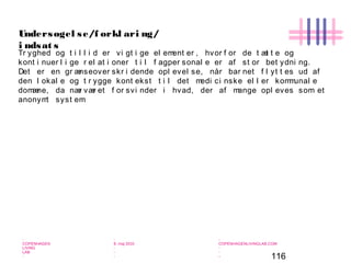 116
-
COPENHAGEN
LIVING
LAB
-
-
9. maj 2010
-
-
-
-
COPENHAGENLIVINGLAB.COM
-
-
-
Undersøgel se/f orkl ari ng/
i ndsat s
Tr yghed og t i l l i d er vi gt i ge el ement er , hvor f or de t æt t e og
kont i nuer l i ge r el at i oner t i l f agper sonal e er af st or bet ydni ng.
Det er en gr ænseover skr i dende opl evel se, når bar net f l yt t es ud af
den l okal e og t r ygge kont ekst t i l det medi ci nske el l er kommunal e
domæne, da nær vær et f or svi nder i hvad, der af mange opl eves som et
anonymt syst em
 