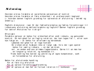 117
-
COPENHAGEN
LIVING
LAB
-
-
9. maj 2010
-
-
-
-
COPENHAGENLIVINGLAB.COM
-
-
-
Af sl ut ni ng
Hvor dan si kr es f or æl dr e at opr et hol de opl evel sen af kont r ol
Hvor dan si kr es f or æl dr e at f øl e si kker hed i et pr of essi onel t bagl and
( - hvor dan danner f agf ol k gr undl ag f or opl evel se af af sl ut ni ng – del mål og
endel i g. )
Fagf ol k di skut er er : ( ws) Er der f æl l esf or st åel se og f æl l es f or vent ni nger t i l
i ndsat sens af sl ut ni ng mel l em f or æl dr e og f agf ol k? Danner f agf ol k gr undl ag
f or det t e? Af sl ut t es f or t i dl i gt ?
Ef t er vær n
For æl dr e opl ever et behov f or si kker hed ef t er endt i ndsat s, og genvundet
kont r ol . En mul i ghed f or en f agl i g r el at i on, der kan t ages f at i , el l er som
kan f øl ge en. – et behov f or ef t er vær n og ber edskab.
Løbende mul i ghed f or at t age kont akt
En vi shed om at hj æl pen i kke er l angt væk, hvi s der i gen opst år
behov f or sær l i g i ndsat s. – en dør på kl em.
evt . en anden end ens pr i mær e f agper sonal e. Ger ne t i l en man har
en l angvar i g r el at i on, og kendskab t i l .
Tr ods bedr i ng hos bar net og udvi kl i ng af egne kompet encer , samt
en f or nemmel se f or af sl ut ni ng.
Behov f or af sl ut t ende handl i ng
For at f øl e si g af sl ut t et
For at opl eve f or vent ni ngsaf st emni ng.
For at opl eve at man har en f or t sat r el at i on t i l kommunen.
 