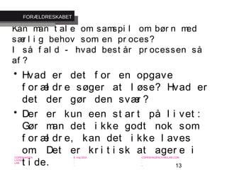 13
-
COPENHAGEN
LIVING
LAB
-
-
9. maj 2010
-
-
-
-
COPENHAGENLIVINGLAB.COM
-
-
-
Kan man t al e om samspi l om bør n med
sær l i g behov som en pr oces?
I så f al d - hvad best år pr ocessen så
af ?
• Hvad er det f or en opgave
f or æl dr e søger at l øse? Hvad er
det der gør den svær ?
• Der er kun een st ar t på l i vet :
Gør man det i kke godt nok som
f or æl dr e, kan det i kke l aves
om. Det er kr i t i sk at ager e i
t i de.
FORÆLDRESKABET
 
