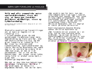 14
-
COPENHAGEN
LIVING
LAB
-
-
9. maj 2010
-
-
-
-
COPENHAGENLIVINGLAB.COM
-
-
-
St i k mod al l e romant i ske myt er
om f oræl dreskabet vi ser det
si g, at børn gør f oræl dre
deci deret ul ykkel i ge, vi ser ny
l ykkef orskni ng.
Af Nanna Dencher Buch og Sami a Bi r chhol dt , Mandag den 26. apr i l 2010,
Ber l i ngske Ti dende
Gl em al l e event yr l i ge f or est i l l i nger
om, at bør n er nøgl en t i l et
l ykkel i gt l i v.
I vi r kel i gheden gi ver de små
gul dkl umper f or æl dr ene l angt mer e
negl ebi dni ng og f l er e gr å hår , end
man skul l e f or est i l l e si g. Og det
gi ver l angt f r a et l ykkel i gt l i v.
Det vi ser ny i nt er nat i onal
l ykkef or skni ng, som l ykkef or sker og
l ekt or Chr i st i an Bj ør nskov har vær et
med t i l at udvi kl e de si dst e 15 år .
»Man kan si ge, at det er l i dt
par adoksal t . For vi f år de her
bekymr i nger , der t ynger vor es l ykke,
net op f or di vi el sker vor es bør n, «
si ger han.
Ul ykkel i ge begr ænsni nger
Men det er dog i kke kun bekymr i nger ,
der pl ager f or æl dr ene. De f øl er i
høj gr ad også, at der es l i v
begr ænses mar kant , når de f år bør n.
»Det øj ebl i k man f år bør n, kan man
i kke l ænger e bar e l i ge t age i t eat r et ,
da bør nene skal passes. Der skal l aves
en l ang r ække ar r angement er , f ør man
over hovedet kan gør e noget som hel st
f r i t som f or æl dr e. Og det påvi r ker
f or æl dr enes l ykke, « poi nt er er
Chr i st i an Bj ør nskov, der t i l dagl i gt
er l ekt or på År hus Uni ver si t et .
Fami l i et er apeut en Susanne Br oeng
bakker Chr i st i an Bj ør nskov op.
»Når f or æl dr e bl i ver pr esset op i en
kr og, kan de i kke over skue der es
pr obl emer , og så t yer de of t e t i l
uhensi gt smæssi g konf l i kt l øsni ng, som
gør , at de bl i ver ul ykkel i ge, « si ger
f ami l i et er apeut en, der også er
di r ekt ør på Kempl er I nst i t ut t et .
BØRN GØR FORÆLDRE ULYKKELIGE
 