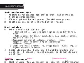 142
-
COPENHAGEN
LIVING
LAB
-
-
9. maj 2010
-
-
-
-
COPENHAGENLIVINGLAB.COM
-
-
-
Kval i t et sf orbedri nger
1. Uf or mel l e r el at i oner mel l em f ag pr of . kan st yr ke en
t i dl i ge opmær ksomhed.
2. Få st yr på den f æl l es pr oces ( f or æl dr enes pr oces)
3. St øt t e opl evel se af si kker hed ef t er i ndsat s
Servi cedesi gn
4. Bør n bl i ver f ødt som 3 år i ge
I . – bi st and t i l at t yde små bør n t egn og der es bet ydni ng &
al vor
I I . - f æl l es spr og der bi nder sundhedpl j . i agt t agel ser sammen
med soci al i ndsat s
I I I . Pædagoger opl ever at småbør ns pr obl emst i l l i nger
nedpr i or i t er es på bekost ni ng af skol e/ unge
pr obl emst i l l i nger
I V. Skabe nye i ndsat s f or mer i f t . svage t egne – f . eks. Mhp. at
st yr ke mor - bar n r el at i on
4. I nst i t ut i onen skal kunne bi st å f or æl dr e br eder e end i
r el at i on t i l bar net i i nst i t ut i oner , da de har de nær e
r el at i oner
Radi kal i nnovat i on
6. Skab en ægt e r ådgi vni ngsser vi ce ( konf l i kt med myndi ghed
INNOVATIONSSPOR
 