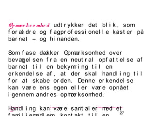 27
-
COPENHAGEN
LIVING
LAB
-
-
9. maj 2010
-
-
-
-
COPENHAGENLIVINGLAB.COM
-
-
-
Op mær ks o mhe d udt r ykker det bl i k, som
f or æl dr e og f agpr of essi onel l e kast er på
bar net – og hi nanden.
Som f ase dækker Opmær ksomhed over
bevægel sen f r a en neut r al opf at t el se af
bar net t i l en bekymr i ng t i l en
er kendel se af , at der skal handl i ng t i l
f or at skabe or den. Denne er kendel se
kan vær e ens egen el l er vær e opnået
i gennem andr es opmær ksomhed.
Handl i ng kan vær e samt al er med et
 