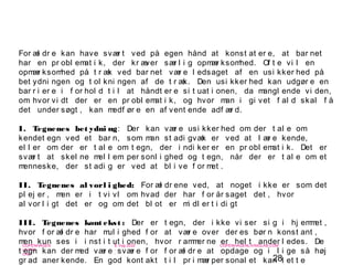 28
-
COPENHAGEN
LIVING
LAB
-
-
9. maj 2010
-
-
-
-
COPENHAGENLIVINGLAB.COM
-
-
-
For æl dr e kan have svær t ved på egen hånd at konst at er e, at bar net
har en pr obl emat i k, der kr æver sær l i g opmær ksomhed. Of t e vi l en
opmær ksomhed på t r æk ved bar net vær e l edsaget af en usi kker hed på
bet ydni ngen og t ol kni ngen af de t r æk. Den usi kker hed kan udgør e en
bar r i er e i f or hol d t i l at håndt er e si t uat i onen, da mangl ende vi den,
om hvor vi dt der er en pr obl emat i k, og hvor man i gi vet f al d skal f å
det under søgt , kan medf ør e en af vent ende adf ær d.
I. Tegnenes bet ydni ng: Der kan vær e usi kker hed om der t al e om
kendet egn ved et bar n, som man st adi gvæk er ved at l ær e kende,
el l er om der er t al e om t egn, der i ndi ker er en pr obl emat i k. Det er
svær t at skel ne mel l em per sonl i ghed og t egn, når der er t al e om et
menneske, der st adi g er ved at bl i ve f or met .
II. Tegnenes al vorl i ghed: For æl dr ene ved, at noget i kke er som det
pl ej er , men er i t vi vl om hvad der har f or år saget det , hvor
al vor l i gt det er og om det bl ot er mi dl er t i di gt
III. Tegnenes kont ekst : Der er t egn, der i kke vi ser si g i hj emmet ,
hvor f or æl dr e har mul i ghed f or at vær e over der es bør n konst ant ,
men kun ses i i nst i t ut i onen, hvor r ammer ne er hel t ander l edes. De
t egn kan der med vær e svær e f or f or æl dr e at opdage og i l i ge så høj
gr ad aner kende. En god kont akt t i l pr i mær per sonal et kan l et t e
 