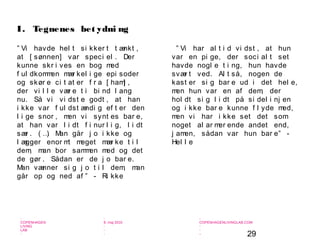 29
-
COPENHAGEN
LIVING
LAB
-
-
9. maj 2010
-
-
-
-
COPENHAGENLIVINGLAB.COM
-
-
-
” Vi havde hel t si kker t t ænkt ,
at [ sønnen] var speci el . Der
kunne skr i ves en bog med
f ul dkommen mær kel i ge epi soder
og skør e ci t at er f r a [ ham] ,
der vi l l e vær e t i bi nd l ang
nu. Så vi vi dst e godt , at han
i kke var f ul dst ændi g ef t er den
l i ge snor , men vi synt es bar e,
at han var l i dt f i nur l i g, l i dt
sær . ( …) Man går j o i kke og
l ægger enor mt meget mær ke t i l
dem, man bor sammen med og det
de gør . Sådan er de j o bar e.
Man vænner si g j o t i l dem, man
går op og ned af ” - Ri kke
I. Tegnenes bet ydni ng
” Vi har al t i d vi dst , at hun
var en pi ge, der soci al t set
havde nogl e t i ng, hun havde
svær t ved. Al t så, nogen de
kast er si g bar e ud i det hel e,
men hun var en af dem, der
hol dt si g l i dt på si del i nj en
og i kke bar e kunne f l yde med,
men vi har i kke set det som
noget al ar mer ende andet end,
j amen, sådan var hun bar e” -
Hel l e
 