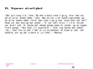 30
-
COPENHAGEN
LIVING
LAB
-
-
9. maj 2010
-
-
-
-
COPENHAGENLIVINGLAB.COM
-
-
-
” Der gi k l ang t i d, i kke. Så man vi dst e i kke r i gt i g, hvor man var
på en el l er anden måde, i kke. Man bl i ver l i dt handl i ngsl ammet på
en el l er anden måde, f or di man i kke r i gt i g ved ’ hvad sker der her ?
Hvad var det ene og det andet ’ . Vi var hel t kl ar t i t vi vl om det
var gr el t nok. Vi havde det mange gange oppe at vende, og du sagde
f l er e gange: ’ Hun skal t i l psyki at er ’ , hvor j eg havde det sådan:
’ Ar j , skal hun nu det ’ ? Det er j o uvi denhed, at hvad er det , det
handl er om, og det vi dst e vi j o i kke” - Rasmus
II. Tegnenes al vorl i ghed
 