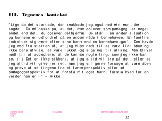 31
-
COPENHAGEN
LIVING
LAB
-
-
9. maj 2010
-
-
-
-
COPENHAGENLIVINGLAB.COM
-
-
-
” Li ge da det st ar t ede, der snakkede j eg også med mi n mor , der
sagde: ’ Du må huske på, at det , man opl ever som pædagog, er noget
andet end det , du opl ever der hj emme. De st år i en anden si t uat i on
og bør nene er udf or dr et på en anden måde i bør nehaven. En f ami l i e
i ndr et t er si g mer e ef t er si ne bør n end en bør nehave gør ’ . Den havde
j eg med f r a st ar t en af , at j eg bl ev nødt t i l at vær e l i dt åben og
i kke bar e af vi se, at vær e l ukket og si ge nej t i l al t i ng. Man bl i ver
nødt t i l at accept er e, at de kan se nogl e t i ng, som j eg i kke kan
se. ( …) Det er i kke si kker t , at j eg al t i d vi l t r o på det , el l er at
j eg al t i d vi l gi ve j er r et , men j eg vi l ger ne f or søge at vær e åben
og pr øve at se t i ngene f r a et l ær er per spekt i v el l er et
pædagogper spekt i v f or at f or st å mi t eget bar n, f or st å hvad f or en
ver den han er i ” - Ri kke
III. Tegnenes kont ekst
 