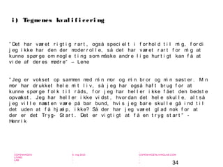 34
-
COPENHAGEN
LIVING
LAB
-
-
9. maj 2010
-
-
-
-
COPENHAGENLIVINGLAB.COM
-
-
-
” Det har vær et r i gt i g r ar t , også speci el t i f or hol d t i l mi g, f or di
j eg i kke har den der moder r ol l e, så det har vær et r ar t f or mi g at
kunne spør ge om nogl e t i ng som måske andr e l i ge hur t i gt kan f å at
vi de af der es mødr e” – Lene
” Jeg er vokset op sammen med mi n mor og mi n br or og mi n søst er . Mi n
mor har dr ukket hel e mi t l i v, så j eg har også haf t br ug f or at
kunne spør ge f ol k t i l r åds, f or j eg har hel l er i kke f ået den bedst e
opvækst . Jeg har hel l er i kke vi dst , hvor dan det hel e skul l e, al t så
j eg vi l l e næst en vær e på bar bund, hvi s j eg bar e skul l e gå i nd t i l
det uden at f å hj æl p, i kke? Så der har j eg vær et gl ad nok f or at
der er det Tr yg- St ar t . Det er vi gt i gt at f å en t r yg st ar t ” -
Henr i k
i ) Tegnenes kval i f i ceri ng
 