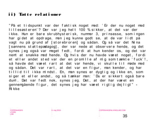 35
-
COPENHAGEN
LIVING
LAB
-
-
9. maj 2010
-
-
-
-
COPENHAGENLIVINGLAB.COM
-
-
-
” På et t i dspunkt var der f akt i sk noget med: ’ Er der nu noget med
l i l l esøst er en’ ? Der var j eg hel t 100 % si kker , at det var der
i kke. Hun er bar e skr ubhyst er i sk, nummer 3, pr i nsesse, som i ngen
har gi det at opdr age, men j eg kunne godt se, at de var l i dt på
vagt nu på gr und af [ st or ebr or en] og sådan. Og så var det Ni na
[ sønnens st øt t epædagog] , der var nede at obser ver e hende, og det
synes j eg også var meget f edt , f or di at hun kender os, og det var
nemt at snakke med hende. Og hvi s der nu havde vær et noget , f or di
et el l er andet st ed var der en pr omi l l e af mi g som t ænkt e ’ f uck’ ! ,
så havde det vær et r ar t at det var hende, vi skul l e t i l møde med
og sådan. Det var r ar t , at det var en f i gur , man kender , og har
t i l l i d t i l i kke mi ndst . En, man synes er dygt i g og i kke en, som
si ger et el l er andet , og så t ænker man: ’ Du er si kker t også bar e
dum’ . Det var f edt nok, synes j eg. Det , at der har vær et en
gennemgående f i gur , det synes j eg har vær et r i gt i g dej l i gt ” -
Ri kke
i i ) Tæt t e rel at i oner
 